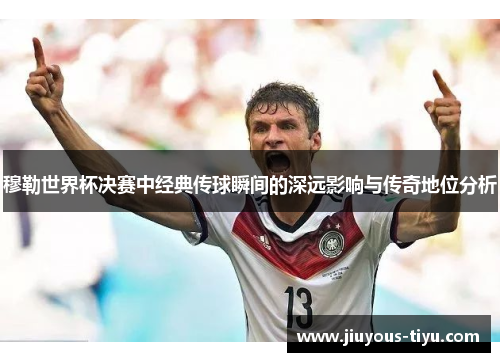 穆勒世界杯决赛中经典传球瞬间的深远影响与传奇地位分析