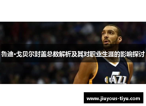 鲁迪·戈贝尔封盖总数解析及其对职业生涯的影响探讨