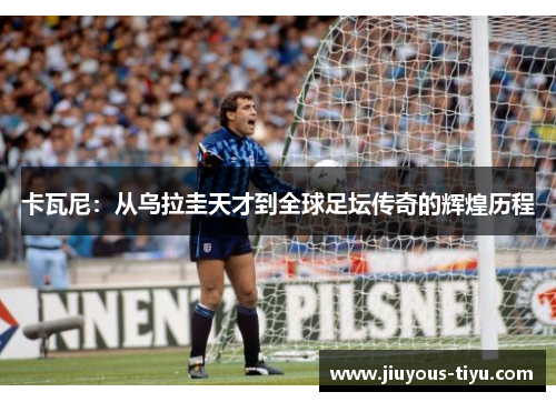 卡瓦尼：从乌拉圭天才到全球足坛传奇的辉煌历程