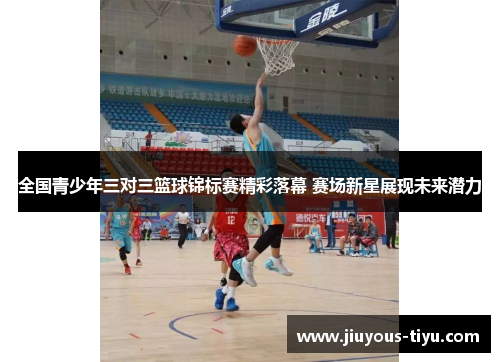 全国青少年三对三篮球锦标赛精彩落幕 赛场新星展现未来潜力