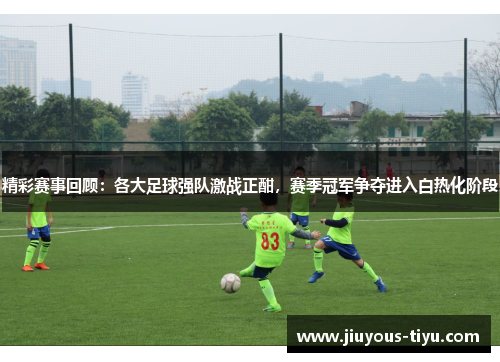 精彩赛事回顾：各大足球强队激战正酣，赛季冠军争夺进入白热化阶段