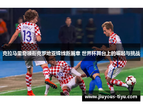克拉马里奇领衔克罗地亚锋线新篇章 世界杯舞台上的崛起与挑战