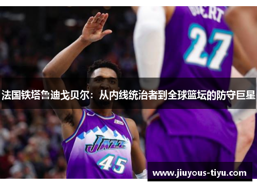 法国铁塔鲁迪戈贝尔：从内线统治者到全球篮坛的防守巨星