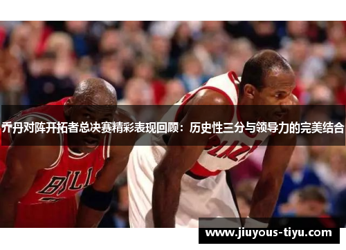 乔丹对阵开拓者总决赛精彩表现回顾：历史性三分与领导力的完美结合