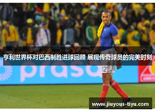 亨利世界杯对巴西制胜进球回顾 展现传奇球员的完美时刻