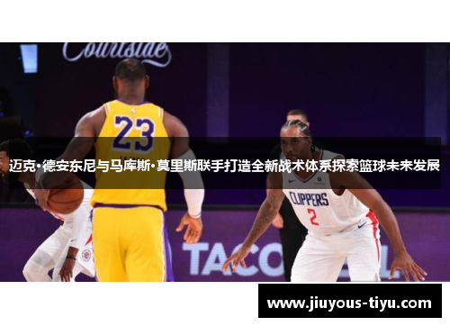 迈克·德安东尼与马库斯·莫里斯联手打造全新战术体系探索篮球未来发展