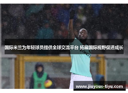 国际米兰为年轻球员提供全球交流平台 拓展国际视野促进成长