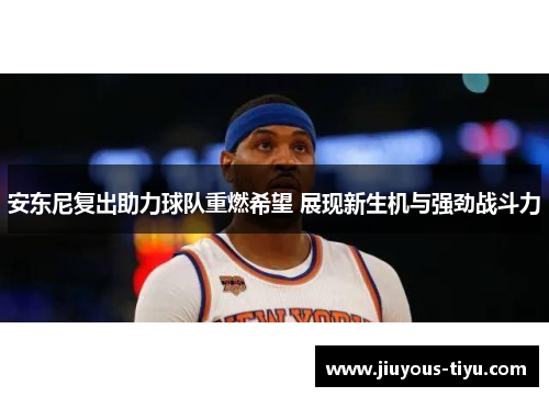 安东尼复出助力球队重燃希望 展现新生机与强劲战斗力