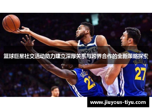 篮球巨星社交活动助力建立深厚关系与跨界合作的全新策略探索
