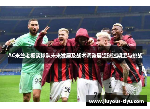 AC米兰老板谈球队未来发展及战术调整展望球迷期望与挑战