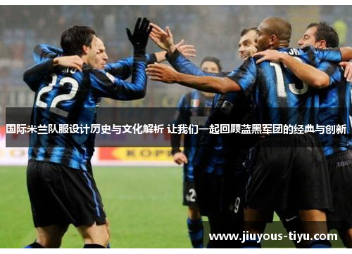 国际米兰队服设计历史与文化解析 让我们一起回顾蓝黑军团的经典与创新