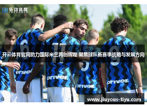 开云体育官网助力国际米兰再创辉煌 聚焦球队新赛季战略与发展方向