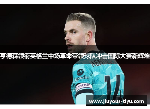 亨德森领衔英格兰中场革命带领球队冲击国际大赛新辉煌