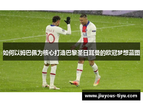 如何以姆巴佩为核心打造巴黎圣日耳曼的欧冠梦想蓝图