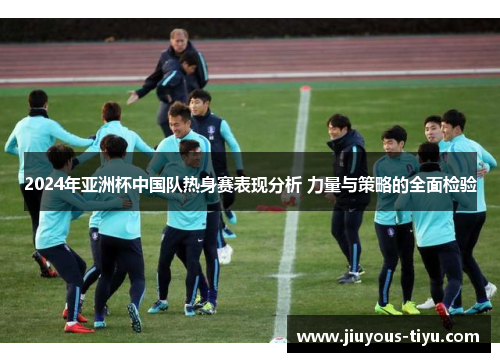 2024年亚洲杯中国队热身赛表现分析 力量与策略的全面检验