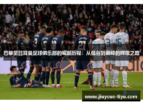 巴黎圣日耳曼足球俱乐部的崛起历程：从低谷到巅峰的辉煌之路