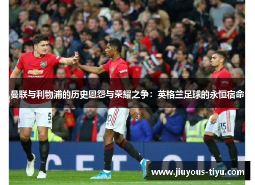 曼联与利物浦的历史恩怨与荣耀之争：英格兰足球的永恒宿命