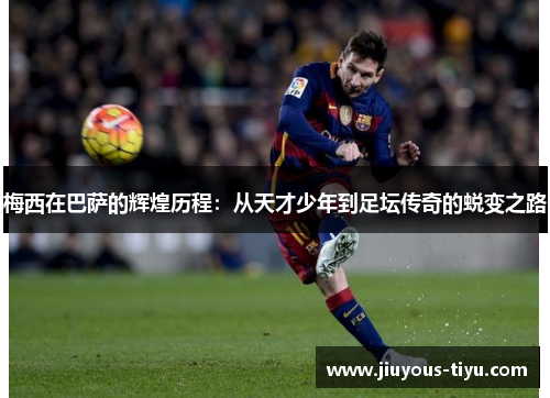 梅西在巴萨的辉煌历程：从天才少年到足坛传奇的蜕变之路