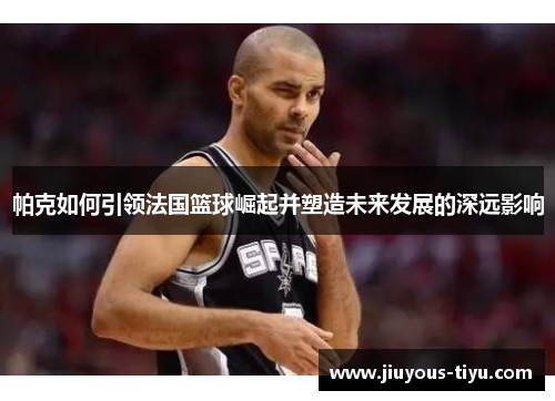 帕克如何引领法国篮球崛起并塑造未来发展的深远影响