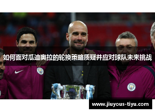 如何面对瓜迪奥拉的轮换策略质疑并应对球队未来挑战