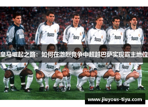 皇马崛起之路：如何在激烈竞争中超越巴萨实现霸主地位