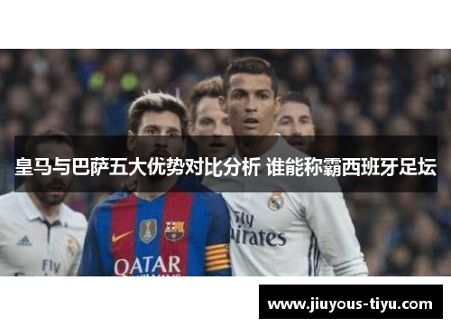 皇马与巴萨五大优势对比分析 谁能称霸西班牙足坛