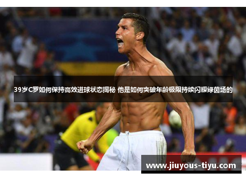39岁C罗如何保持高效进球状态揭秘 他是如何突破年龄极限持续闪耀绿茵场的