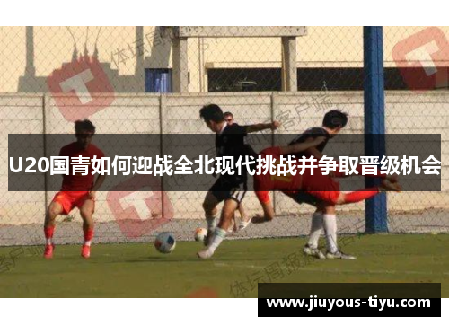 U20国青如何迎战全北现代挑战并争取晋级机会