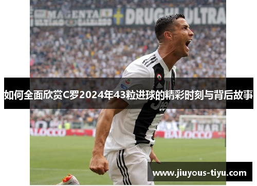 如何全面欣赏C罗2024年43粒进球的精彩时刻与背后故事