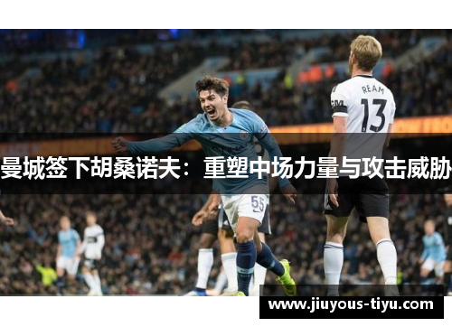 曼城签下胡桑诺夫：重塑中场力量与攻击威胁