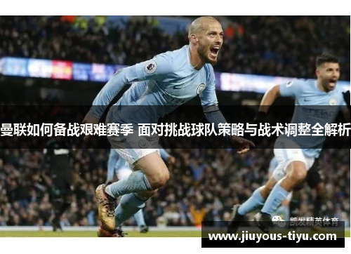 曼联如何备战艰难赛季 面对挑战球队策略与战术调整全解析