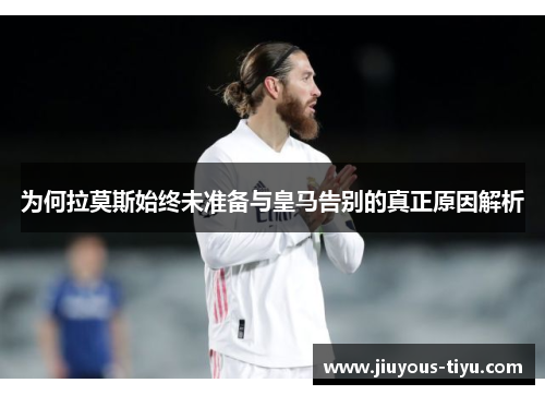为何拉莫斯始终未准备与皇马告别的真正原因解析