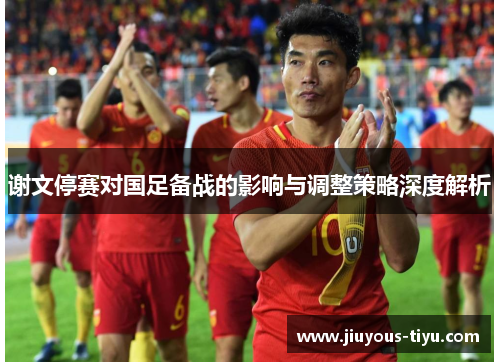 谢文停赛对国足备战的影响与调整策略深度解析