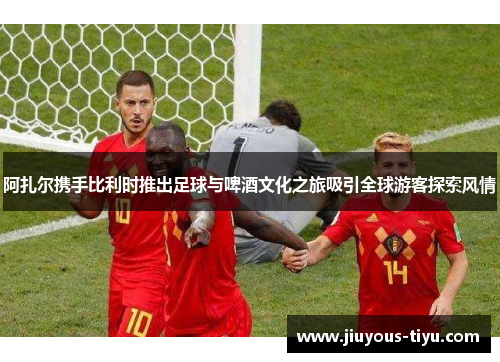 阿扎尔携手比利时推出足球与啤酒文化之旅吸引全球游客探索风情
