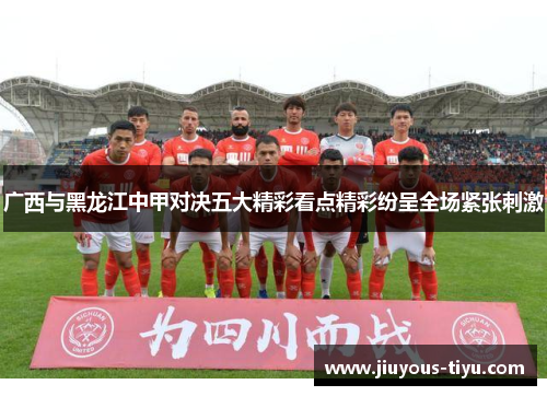 广西与黑龙江中甲对决五大精彩看点精彩纷呈全场紧张刺激
