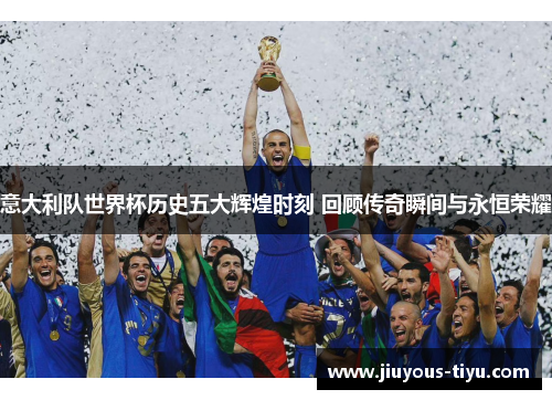 意大利队世界杯历史五大辉煌时刻 回顾传奇瞬间与永恒荣耀