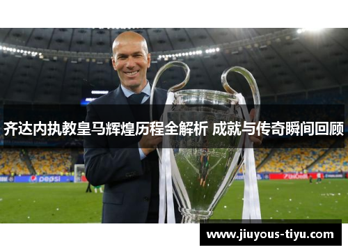 齐达内执教皇马辉煌历程全解析 成就与传奇瞬间回顾