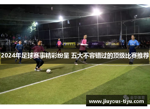 2024年足球赛事精彩纷呈 五大不容错过的顶级比赛推荐