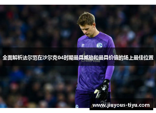 全面解析法尔范在沙尔克04时期最具威胁和最具价值的场上最佳位置