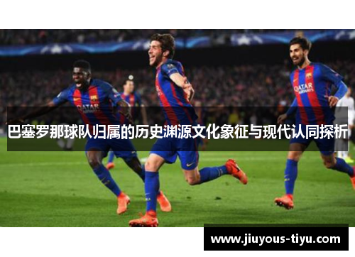 巴塞罗那球队归属的历史渊源文化象征与现代认同探析