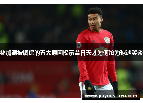 林加德被调侃的五大原因揭示昔日天才为何沦为球迷笑谈